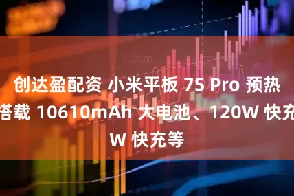 创达盈配资 小米平板 7S Pro 预热：搭载 10610mAh 大电池、120W 快充等