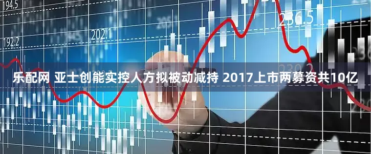 乐配网 亚士创能实控人方拟被动减持 2017上市两募资共10亿
