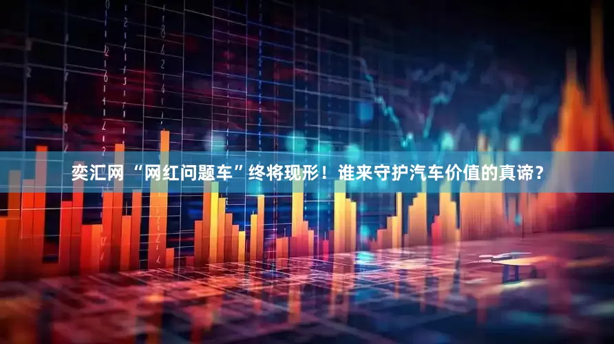 奕汇网 “网红问题车”终将现形！谁来守护汽车价值的真谛？
