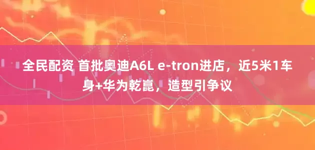 全民配资 首批奥迪A6L e-tron进店，近5米1车身+华为乾崑，造型引争议