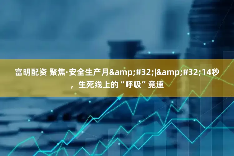 富明配资 聚焦·安全生产月&#32;|&#32;14秒，生死线上的“呼吸”竞速