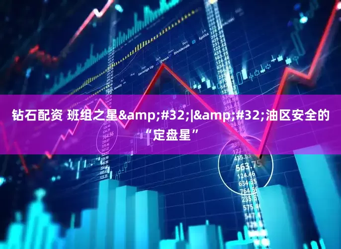 钻石配资 班组之星&#32;|&#32;油区安全的“定盘星”