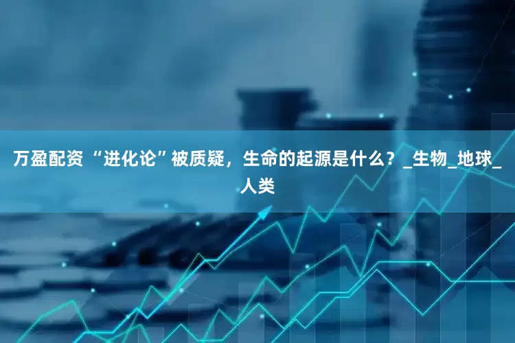 万盈配资 “进化论”被质疑，生命的起源是什么？_生物_地球_人类