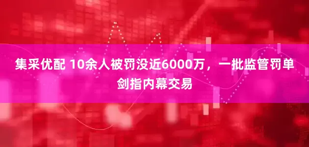 集采优配 10余人被罚没近6000万，一批监管罚单剑指内幕交易
