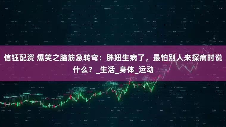 信钰配资 爆笑之脑筋急转弯：胖妞生病了，最怕别人来探病时说什么？_生活_身体_运动