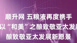 顺升网 五粮液再度携手APEC：以“和美”之酿致敬亚太发展新愿景