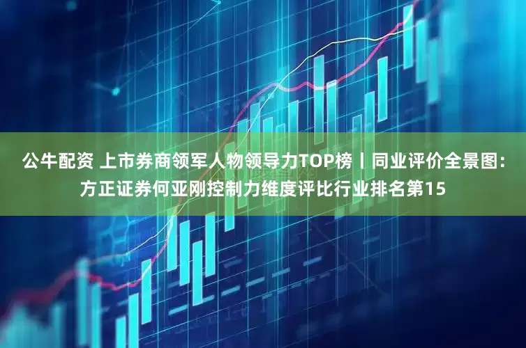 公牛配资 上市券商领军人物领导力TOP榜丨同业评价全景图：方正证券何亚刚控制力维度评比行业排名第15