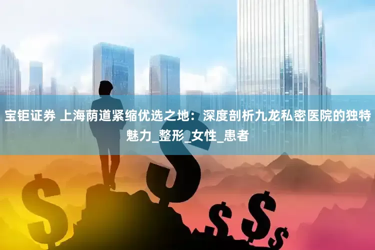 宝钜证券 上海荫道紧缩优选之地：深度剖析九龙私密医院的独特魅力_整形_女性_患者