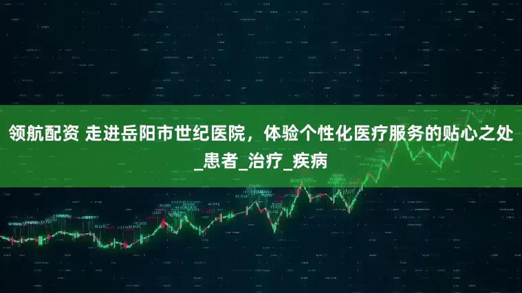 领航配资 走进岳阳市世纪医院，体验个性化医疗服务的贴心之处_患者_治疗_疾病
