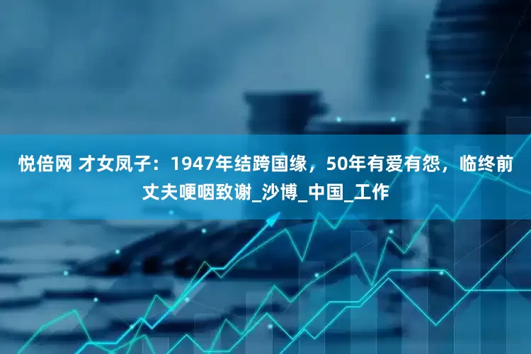 悦倍网 才女凤子：1947年结跨国缘，50年有爱有怨，临终前丈夫哽咽致谢_沙博_中国_工作