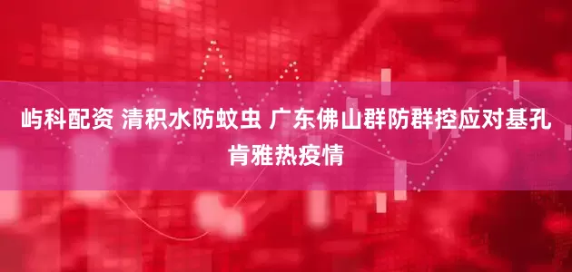 屿科配资 清积水防蚊虫 广东佛山群防群控应对基孔肯雅热疫情