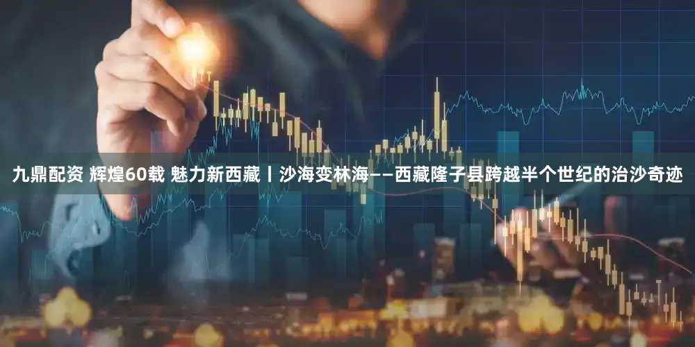 九鼎配资 辉煌60载 魅力新西藏丨沙海变林海——西藏隆子县跨越半个世纪的治沙奇迹