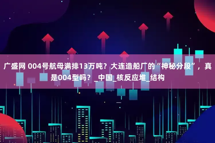 广盛网 004号航母满排13万吨？大连造船厂的“神秘分段”，真是004型吗？_中国_核反应堆_结构