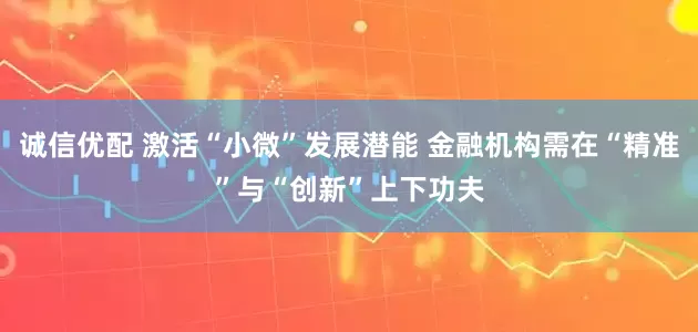诚信优配 激活“小微”发展潜能 金融机构需在“精准”与“创新”上下功夫