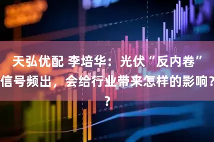 天弘优配 李培华：光伏“反内卷”信号频出，会给行业带来怎样的影响？