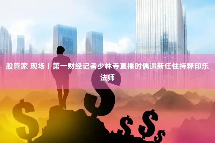 股管家 现场丨第一财经记者少林寺直播时偶遇新任住持释印乐法师