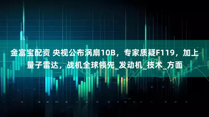 金富宝配资 央视公布涡扇10B，专家质疑F119，加上量子雷达，战机全球领先_发动机_技术_方面