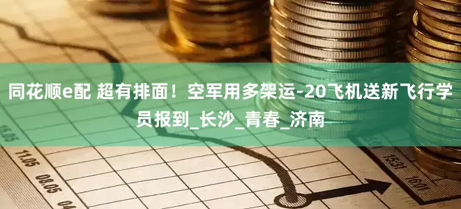 同花顺e配 超有排面！空军用多架运-20飞机送新飞行学员报到_长沙_青春_济南