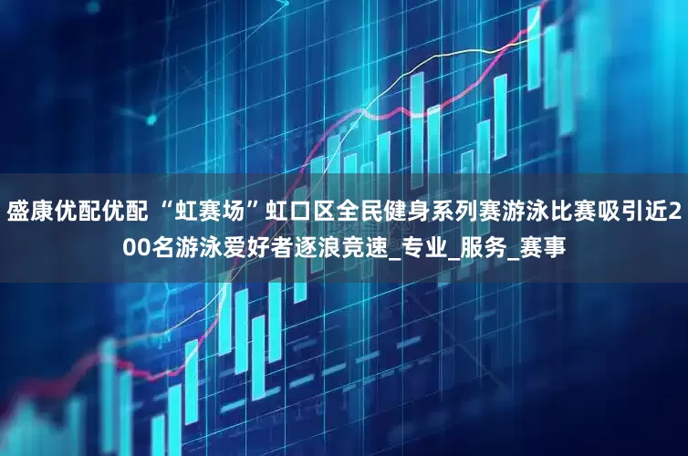盛康优配优配 “虹赛场”虹口区全民健身系列赛游泳比赛吸引近200名游泳爱好者逐浪竞速_专业_服务_赛事
